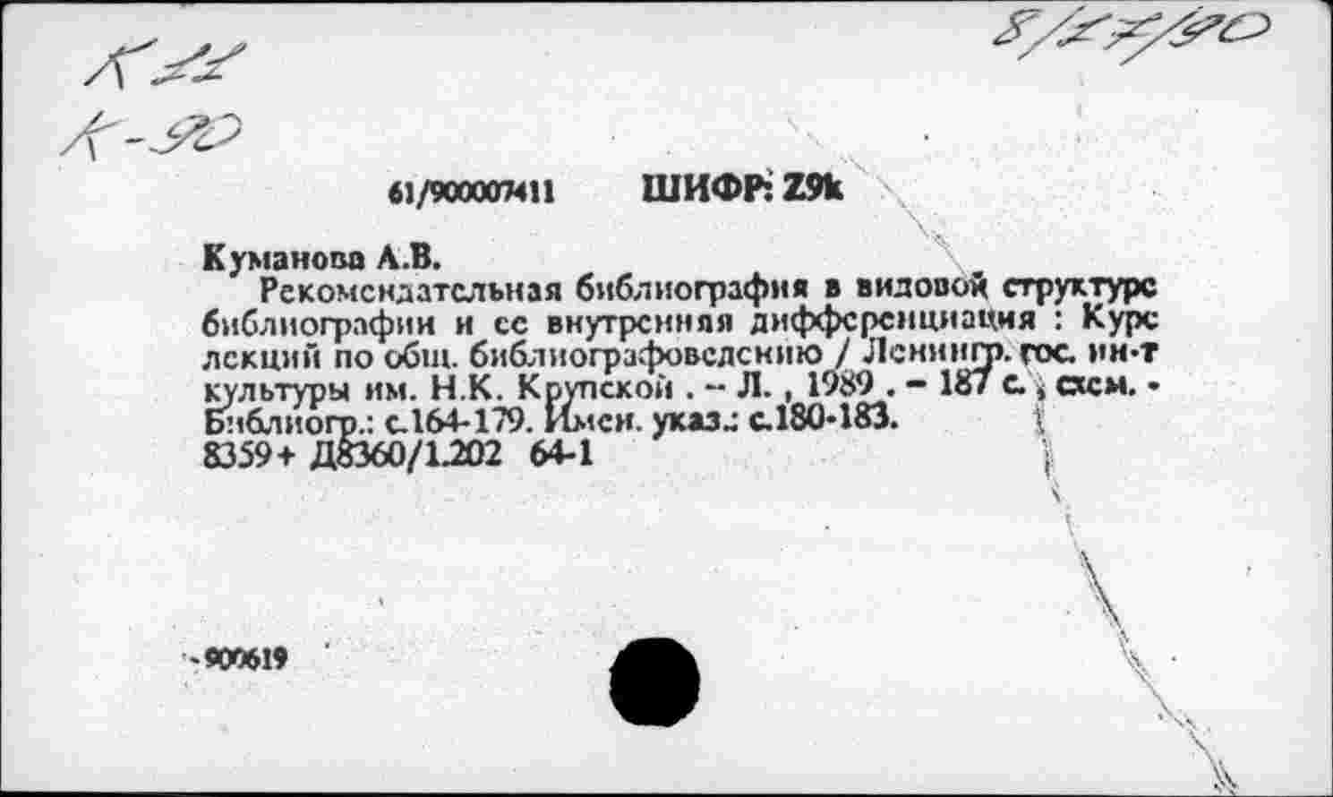 ﻿«1/9000СГМП ШИФР: 29к
V
Куманов» А.В.	\
Рекомендательная библиография в видовой структуре библиографии и ее внутренняя дифференциация : Курс лекций по общ. библиографовсдснию / Ленингп. гос. ин-т культуры им. Н.К. Крупской . - Л., 1989 . - 187 а , схем. • Бнблиогр.: с.164-179. Имен, указ» с.180-183.
8359+ Д8360/1.202 64-1	;
-900619
